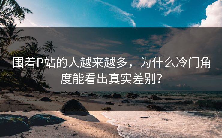 围着P站的人越来越多，为什么冷门角度能看出真实差别？