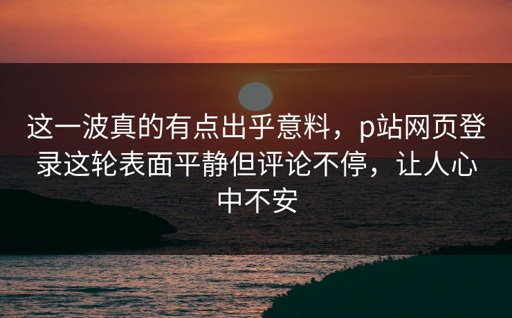 这一波真的有点出乎意料,p站网页登录这轮表面平静但评论不停,让人心中不安 这一波真的有点出乎意料,p站网页登录这轮表面平静但评论不停,让人心中不安