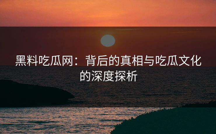 黑料吃瓜网：背后的真相与吃瓜文化的深度探析